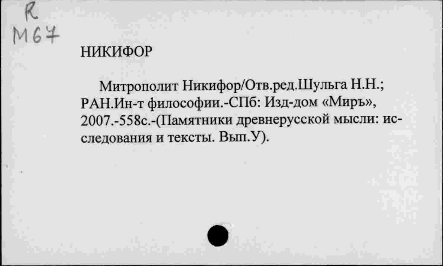 ﻿НИКИФОР
Митрополит Никифор/Отв.ред.Шульга Н.Н.;
РАН.Ин-т философии.-СПб: Изд-дом «Миръ», 2ОО7.-558с.-(Памятники древнерусской мысли: исследования и тексты. Вып.У).